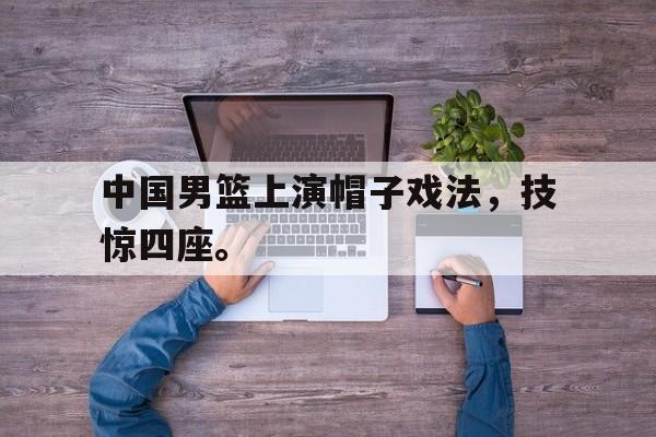 中国男篮上演帽子戏法，技惊四座。