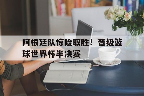 阿根廷队惊险取胜！晋级篮球世界杯半决赛